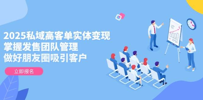 2025私域高客单实体变现，掌握发售团队管理，做好朋友圈吸引客户-零云博客