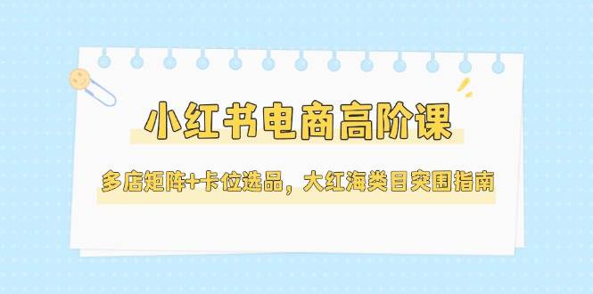 小红书电商高阶课，多店矩阵+卡位选品，大红海类目突围指南（更新5月）-零云博客