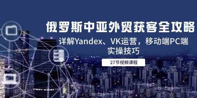 俄罗斯中亚外贸获客全攻略，详解Yandex、VK运营，移动端PC端实操技巧-零云博客