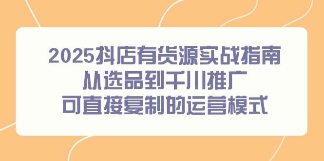 （14983期）2025抖店有货源实战指南，从选品到千川推广，可直接复制的运营模式-零云博客